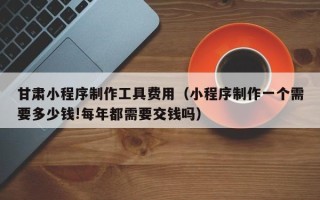 武汉甘肃小程序制作工具费用（小程序制作一个需要多少钱!每年都需要交钱吗）