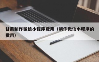 武汉甘肃制作微信小程序费用（制作微信小程序的费用）