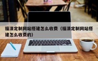 武汉福清定制网站搭建怎么收费（福清定制网站搭建怎么收费的）