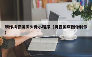武汉制作抖音国庆头像小程序（抖音国庆图像制作）