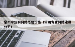 武汉常州专业的网站搭建价格（常州专业网站建设公司）