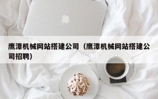 武汉鹰潭机械网站搭建公司（鹰潭机械网站搭建公司招聘）