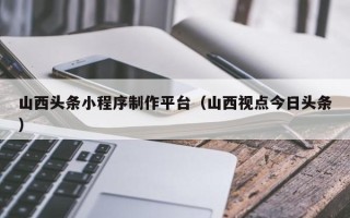 武汉山西头条小程序制作平台（山西视点今日头条）